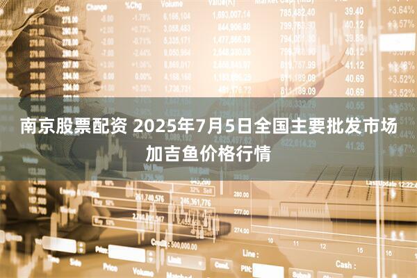 南京股票配资 2025年7月5日全国主要批发市场加吉鱼价格行情