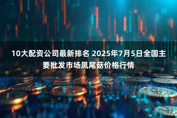 10大配资公司最新排名 2025年7月5日全国主要批发市场凤尾菇价格行情