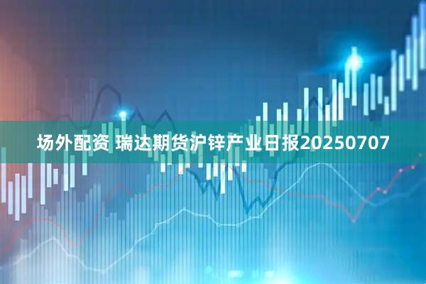 场外配资 瑞达期货沪锌产业日报20250707