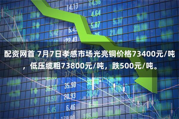 配资网首 7月7日孝感市场光亮铜价格73400元/吨，低压缆粗73800元/吨，跌500元/吨。