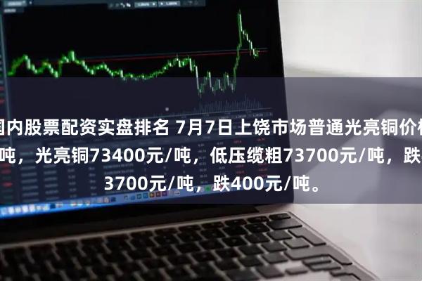 国内股票配资实盘排名 7月7日上饶市场普通光亮铜价格73200元/吨，光亮铜73400元/吨，低压缆粗73700元/吨，跌400元/吨。