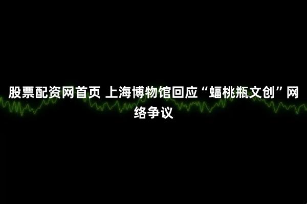 股票配资网首页 上海博物馆回应“蝠桃瓶文创”网络争议