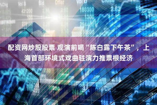 配资网炒股股票 观演前喝“陈白露下午茶”，上海首部环境式戏曲驻演力推票根经济