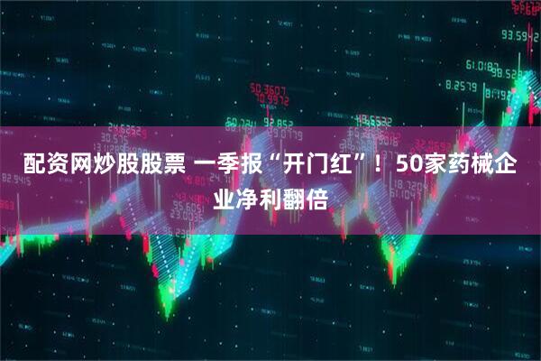 配资网炒股股票 一季报“开门红”！50家药械企业净利翻倍