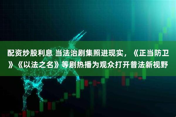 配资炒股利息 当法治剧集照进现实，《正当防卫》《以法之名》等剧热播为观众打开普法新视野
