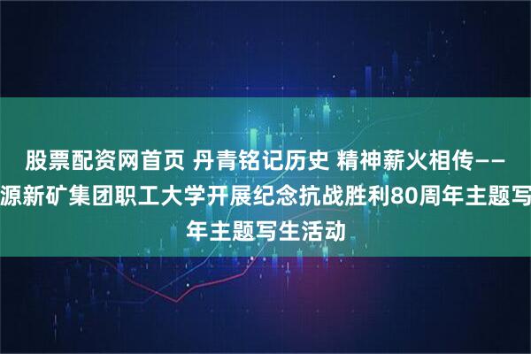 股票配资网首页 丹青铭记历史 精神薪火相传——山东能源新矿集团职工大学开展纪念抗战胜利80周年主题写生活动