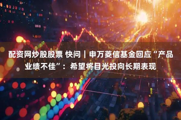 配资网炒股股票 快问｜申万菱信基金回应“产品业绩不佳”：希望将目光投向长期表现