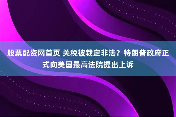 股票配资网首页 关税被裁定非法?特朗普政府正式向美国最高法院提出上诉
