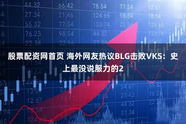 股票配资网首页 海外网友热议BLG击败VKS：史上最没说服力的2