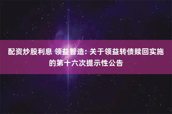 配资炒股利息 领益智造: 关于领益转债赎回实施的第十六次提示性公告