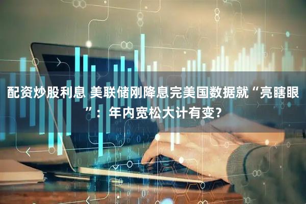 配资炒股利息 美联储刚降息完美国数据就“亮瞎眼”：年内宽松大计有变？