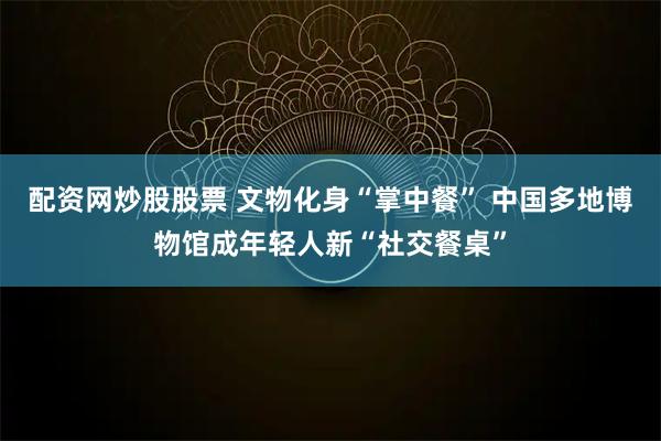 配资网炒股股票 文物化身“掌中餐” 中国多地博物馆成年轻人新“社交餐桌”