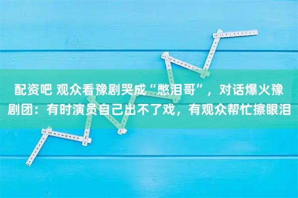 配资吧 观众看豫剧哭成“憋泪哥”，对话爆火豫剧团：有时演员自己出不了戏，有观众帮忙擦眼泪