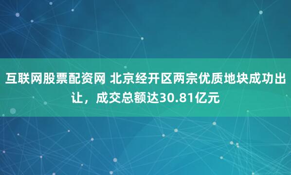 互联网股票配资网 北京经开区两宗优质地块成功出让，成交总额达30.81亿元