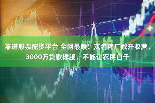 靠谱股票配资平台 全网最暖！茂名糖厂敞开收蔗，3000万贷款撑腰，不能让农民白干
