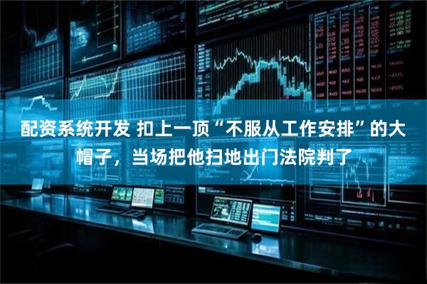 配资系统开发 扣上一顶“不服从工作安排”的大帽子，当场把他扫地出门法院判了