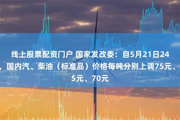线上股票配资门户 国家发改委：自5月21日24时起，国内汽、柴油（标准品）价格每吨分别上调75元、70元