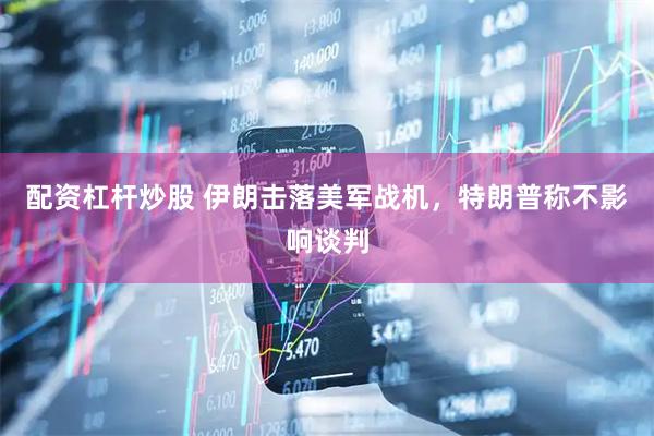 配资杠杆炒股 伊朗击落美军战机，特朗普称不影响谈判