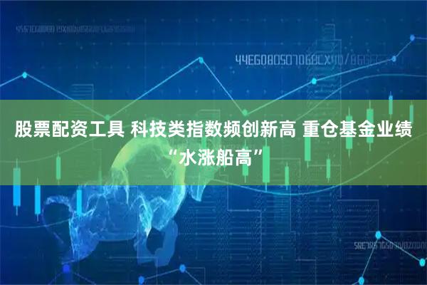 股票配资工具 科技类指数频创新高 重仓基金业绩“水涨船高”